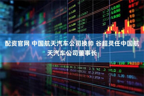 配资官网 中国航天汽车公司换帅 谷超灵任中国航天汽车公司董事长