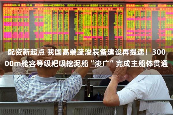 配资新起点 我国高端疏浚装备建设再提速！30000m舱容等级耙吸挖泥船“浚广”完成主船体贯通