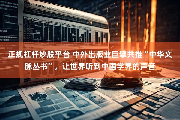 正规杠杆炒股平台 中外出版业巨擘共推“中华文脉丛书”，让世界听到中国学界的声音