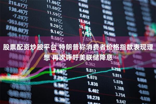 股票配资炒股平台 特朗普称消费者价格指数表现理想 再次呼吁美联储降息