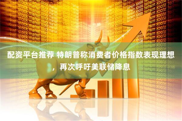 配资平台推荐 特朗普称消费者价格指数表现理想，再次呼吁美联储降息