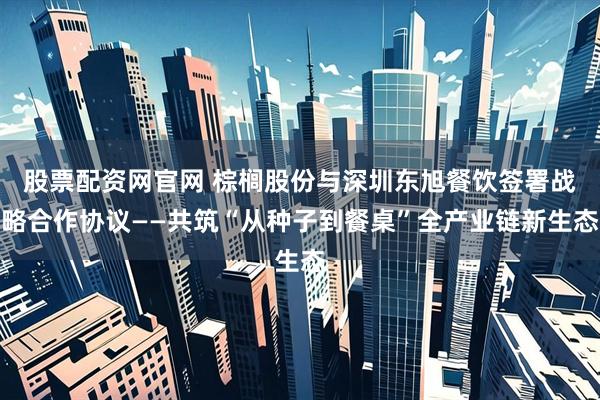 股票配资网官网 棕榈股份与深圳东旭餐饮签署战略合作协议——共筑“从种子到餐桌”全产业链新生态