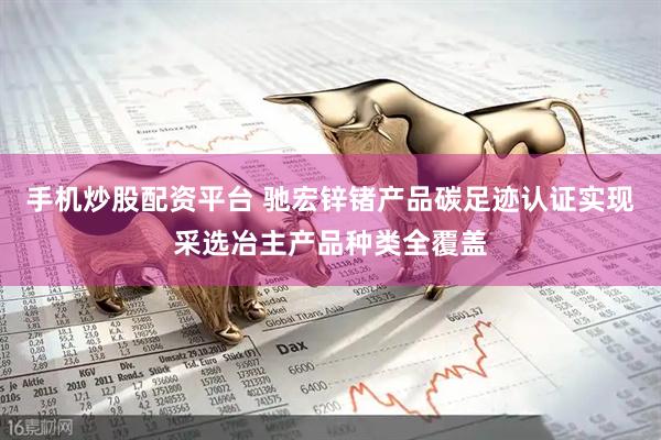 手机炒股配资平台 驰宏锌锗产品碳足迹认证实现采选冶主产品种类全覆盖