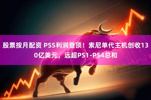 股票按月配资 PS5利润登顶！索尼单代主机创收130亿美元，远超PS1-PS4总和