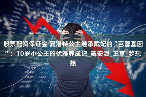 股票配资保证金 夏洛特公主继承戴妃的“芭蕾基因”：10岁小公主的优雅养成记_戴安娜_王室_梦想