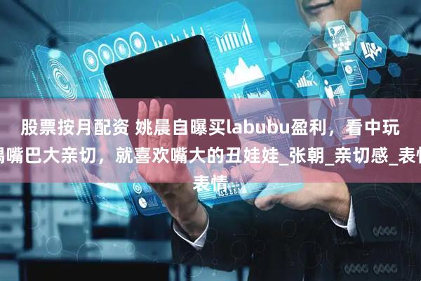 股票按月配资 姚晨自曝买labubu盈利，看中玩偶嘴巴大亲切，就喜欢嘴大的丑娃娃_张朝_亲切感_表情