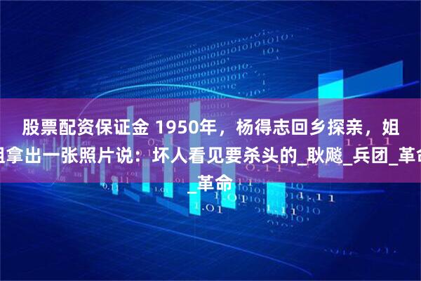 股票配资保证金 1950年，杨得志回乡探亲，姐姐拿出一张照片说：坏人看见要杀头的_耿飚_兵团_革命
