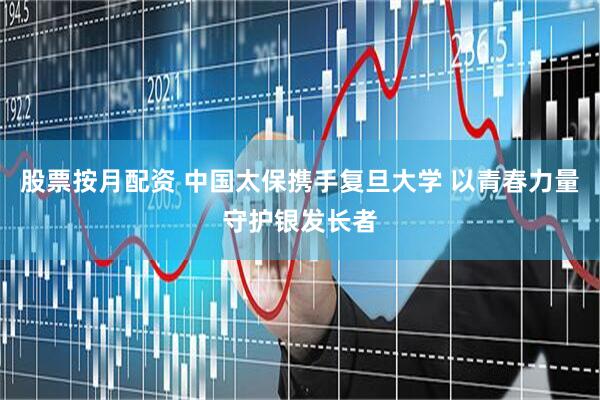 股票按月配资 中国太保携手复旦大学 以青春力量守护银发长者