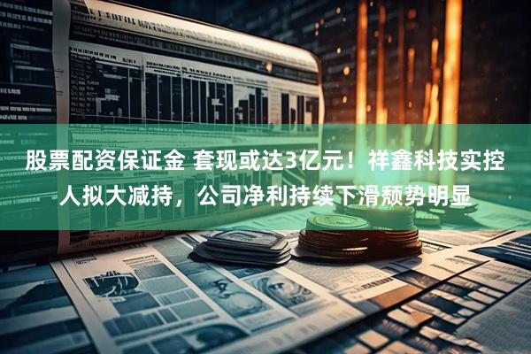 股票配资保证金 套现或达3亿元！祥鑫科技实控人拟大减持，公司净利持续下滑颓势明显