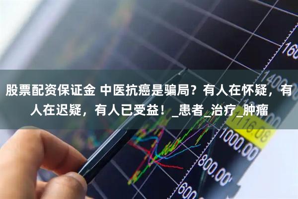 股票配资保证金 中医抗癌是骗局？有人在怀疑，有人在迟疑，有人已受益！_患者_治疗_肿瘤