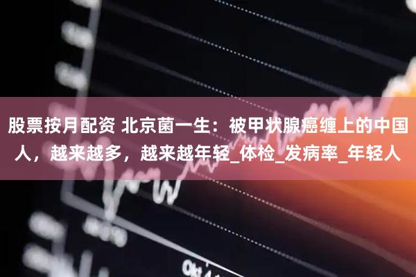 股票按月配资 北京菌一生：被甲状腺癌缠上的中国人，越来越多，越来越年轻_体检_发病率_年轻人