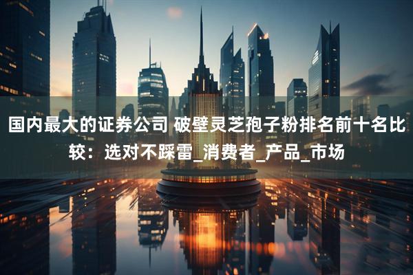 国内最大的证券公司 破壁灵芝孢子粉排名前十名比较：选对不踩雷_消费者_产品_市场