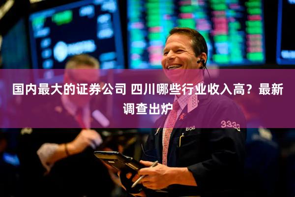 国内最大的证券公司 四川哪些行业收入高？最新调查出炉