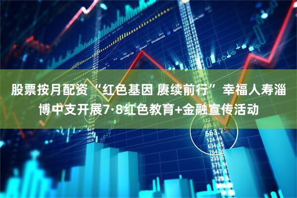 股票按月配资 “红色基因 赓续前行” 幸福人寿淄博中支开展7·8红色教育+金融宣传活动