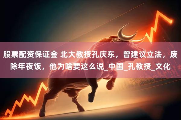 股票配资保证金 北大教授孔庆东，曾建议立法，废除年夜饭，他为啥要这么说_中国_孔教授_文化