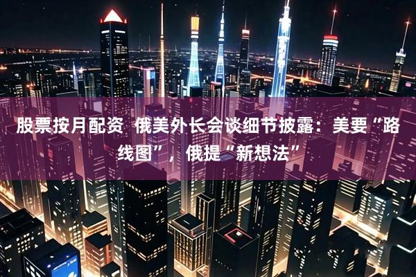 股票按月配资  俄美外长会谈细节披露：美要“路线图”，俄提“新想法”