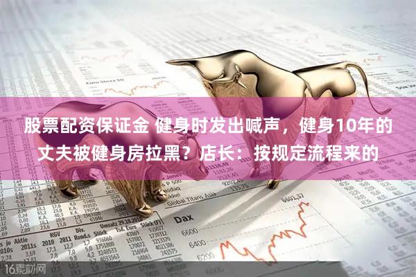 股票配资保证金 健身时发出喊声，健身10年的丈夫被健身房拉黑？店长：按规定流程来的