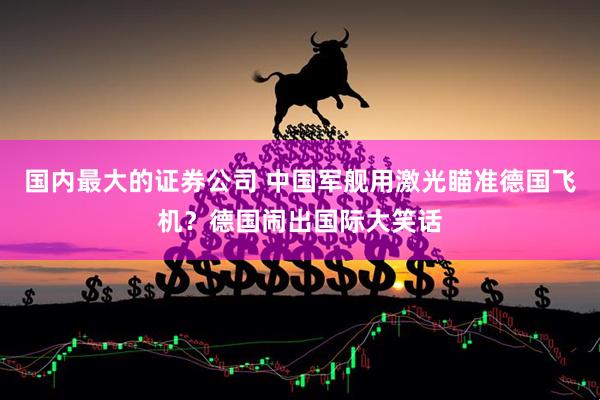 国内最大的证券公司 中国军舰用激光瞄准德国飞机？德国闹出国际大笑话
