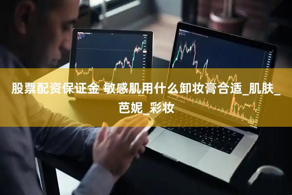 股票配资保证金 敏感肌用什么卸妆膏合适_肌肤_芭妮_彩妆
