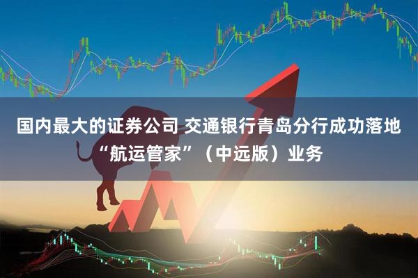 国内最大的证券公司 交通银行青岛分行成功落地“航运管家”（中远版）业务