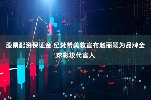 股票配资保证金 纪梵希美妆宣布赵丽颖为品牌全球彩妆代言人