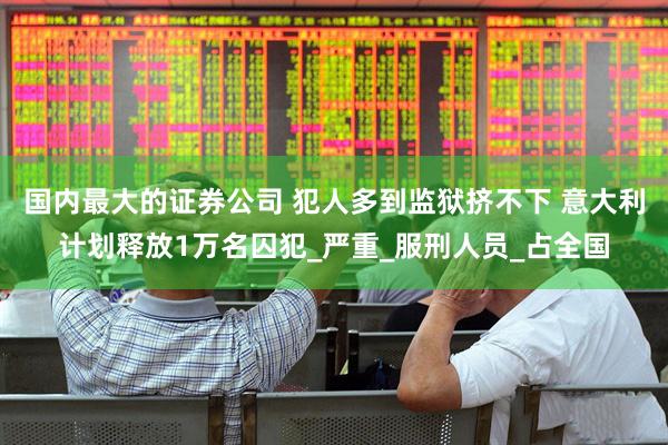 国内最大的证券公司 犯人多到监狱挤不下 意大利计划释放1万名囚犯_严重_服刑人员_占全国