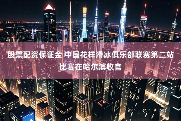 股票配资保证金 中国花样滑冰俱乐部联赛第二站比赛在哈尔滨收官