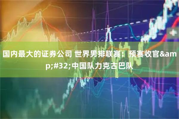国内最大的证券公司 世界男排联赛：预赛收官&#32;中国队力克古巴队