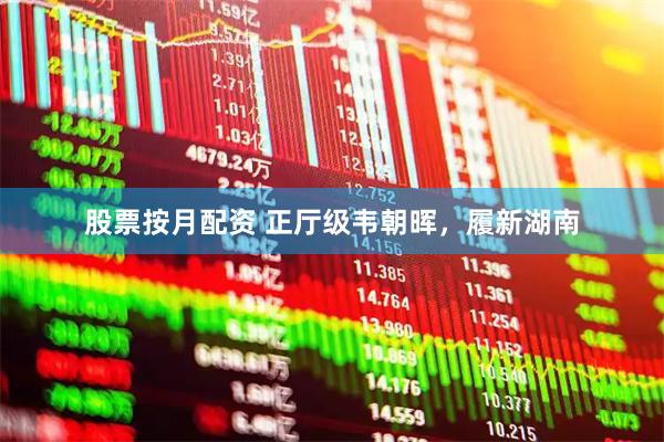 股票按月配资 正厅级韦朝晖，履新湖南
