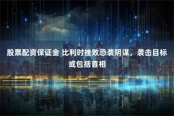 股票配资保证金 比利时挫败恐袭阴谋，袭击目标或包括首相