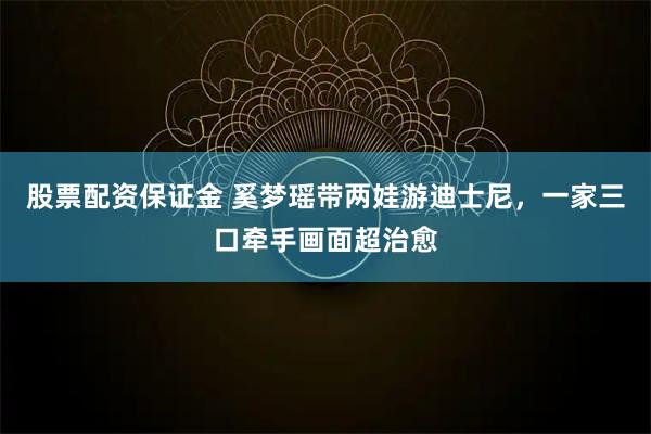股票配资保证金 奚梦瑶带两娃游迪士尼,一家三口牵手画面超治愈