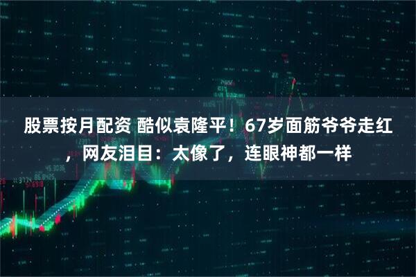 股票按月配资 酷似袁隆平!67岁面筋爷爷走红,网友泪目:太像了,连眼神都一样