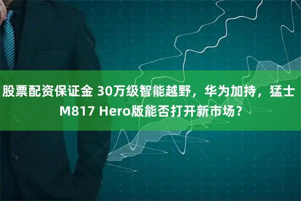 股票配资保证金 30万级智能越野,华为加持,猛士 M817 Hero版能否打开新市场?