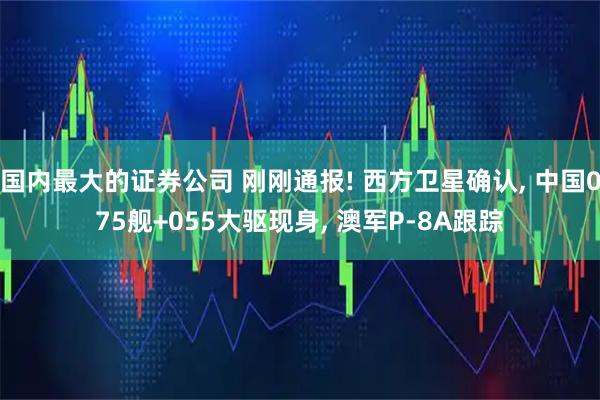 国内最大的证券公司 刚刚通报! 西方卫星确认, 中国075舰+055大驱现身, 澳军P-8A跟踪