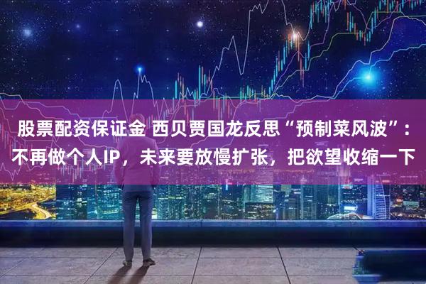 股票配资保证金 西贝贾国龙反思“预制菜风波”:不再做个人IP,未来要放慢扩张,把欲望收缩一下