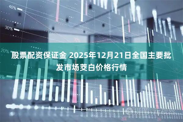股票配资保证金 2025年12月21日全国主要批发市场茭白价格行情