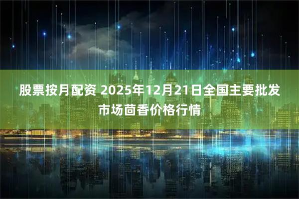 股票按月配资 2025年12月21日全国主要批发市场茴香价格行情