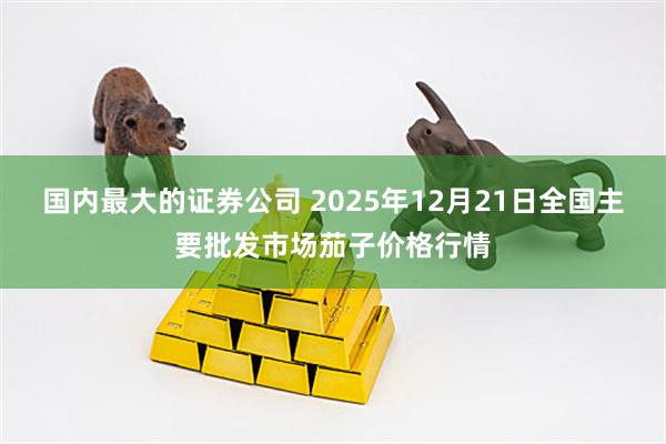 国内最大的证券公司 2025年12月21日全国主要批发市场茄子价格行情