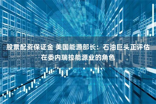 股票配资保证金 美国能源部长：石油巨头正评估在委内瑞拉能源业的角色