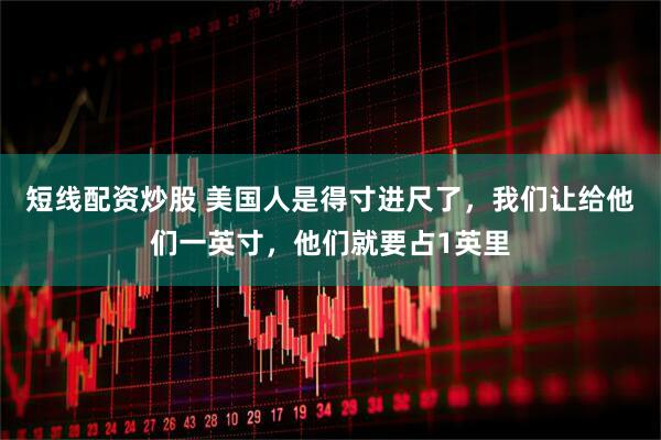 短线配资炒股 美国人是得寸进尺了，我们让给他们一英寸，他们就要占1英里