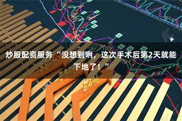炒股配资服务 “没想到咧，这次手术后第2天就能下地了！”