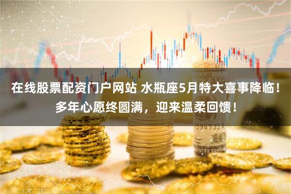 在线股票配资门户网站 水瓶座5月特大喜事降临！多年心愿终圆满，迎来温柔回馈！