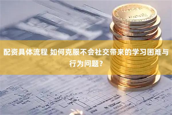 配资具体流程 如何克服不会社交带来的学习困难与行为问题？