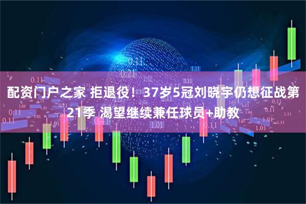 配资门户之家 拒退役！37岁5冠刘晓宇仍想征战第21季 渴望继续兼任球员+助教