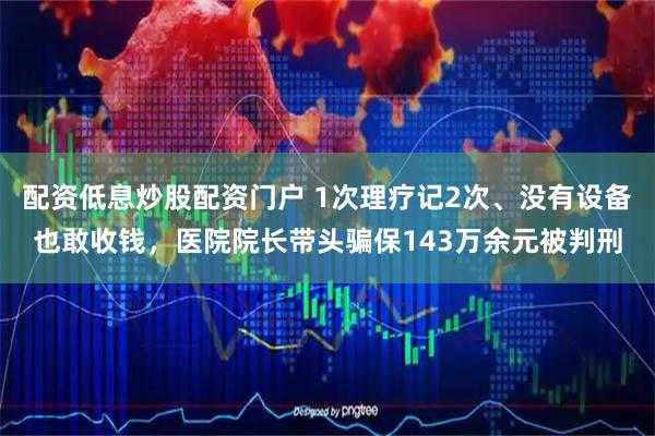 配资低息炒股配资门户 1次理疗记2次、没有设备也敢收钱,医院院长带头骗保143万余元被判刑